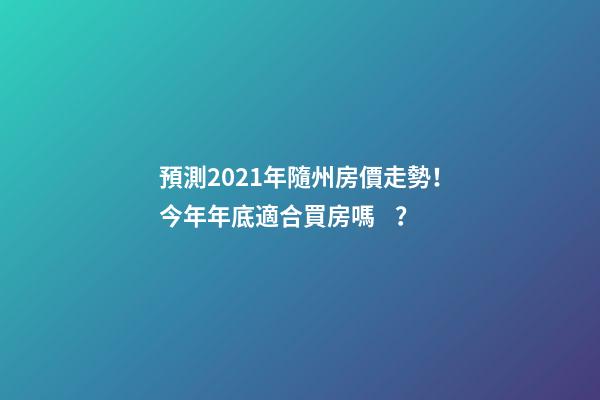 預測2021年隨州房價走勢！今年年底適合買房嗎？